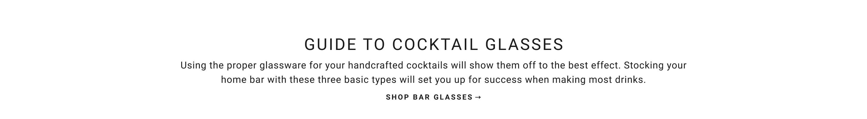 Guide to Cocktail Glasses | Using the proper glassware for your handcrafted cocktails will show them off to the best effect. Stocking your home bar with these basic three types will set you up for success when making most drinks. | Shop Bar Glasses